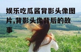娱乐吃瓜酱背影头像图片,背影头像背后的故事