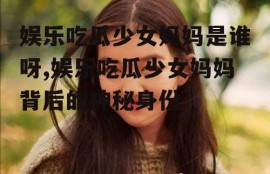 娱乐吃瓜少女妈妈是谁呀,娱乐吃瓜少女妈妈背后的神秘身份