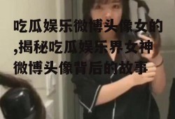 吃瓜娱乐微博头像女的,揭秘吃瓜娱乐界女神微博头像背后的故事