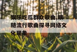 娱乐吃瓜群众歌曲,跟随流行歌曲探寻网络文化现象