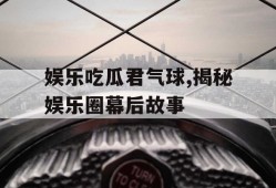 娱乐吃瓜君气球,揭秘娱乐圈幕后故事