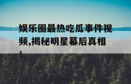 娱乐圈最热吃瓜事件视频,揭秘明星幕后真相！