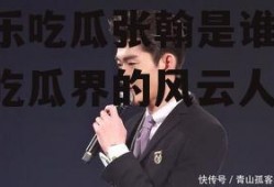 娱乐吃瓜张翰是谁,娱乐吃瓜界的风云人物