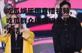 吃瓜娱乐圈直播视频,吃瓜群众围观明星幕后生活