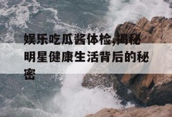 娱乐吃瓜酱体检,揭秘明星健康生活背后的秘密