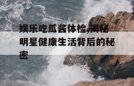 娱乐吃瓜酱体检,揭秘明星健康生活背后的秘密