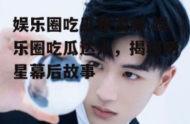 娱乐圈吃瓜张凌赫,娱乐圈吃瓜达人，揭秘明星幕后故事