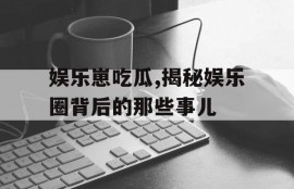 娱乐崽吃瓜,揭秘娱乐圈背后的那些事儿