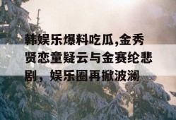 韩娱乐爆料吃瓜,金秀贤恋童疑云与金赛纶悲剧，娱乐圈再掀波澜