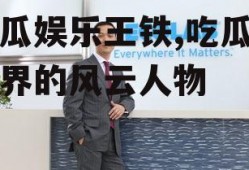 吃瓜娱乐王铁,吃瓜娱乐界的风云人物