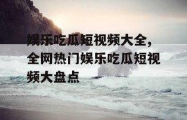 娱乐吃瓜短视频大全,全网热门娱乐吃瓜短视频大盘点