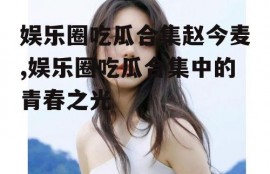娱乐圈吃瓜合集赵今麦,娱乐圈吃瓜合集中的青春之光