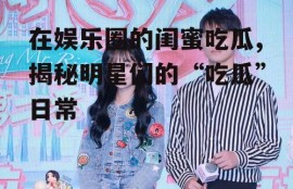 在娱乐圈的闺蜜吃瓜,揭秘明星们的“吃瓜”日常
