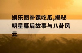 娱乐圈补课吃瓜,揭秘明星幕后故事与八卦风云