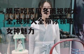 娱乐吃瓜周冬雨视频大全,视频大全带你领略女神魅力