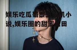 娱乐吃瓜蜀黍王俊凯小说,娱乐圈的甜蜜瓜田