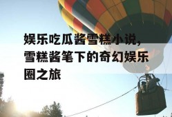 娱乐吃瓜酱雪糕小说,雪糕酱笔下的奇幻娱乐圈之旅