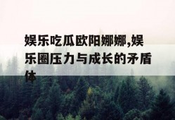 娱乐吃瓜欧阳娜娜,娱乐圈压力与成长的矛盾体