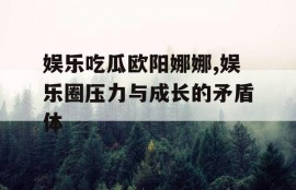 娱乐吃瓜欧阳娜娜,娱乐圈压力与成长的矛盾体