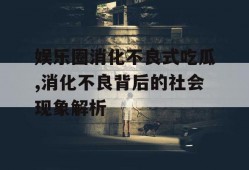 娱乐圈消化不良式吃瓜,消化不良背后的社会现象解析
