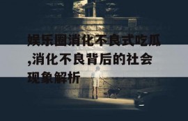 娱乐圈消化不良式吃瓜,消化不良背后的社会现象解析