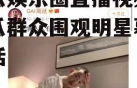 吃瓜娱乐圈直播视频,吃瓜群众围观明星幕后生活