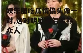 娱乐圈吃瓜情侣头像一对,这对明星情侣羡煞众人