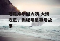 吃瓜娱乐圈大姨,大姨吃瓜，揭秘明星幕后故事