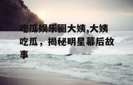 吃瓜娱乐圈大姨,大姨吃瓜，揭秘明星幕后故事