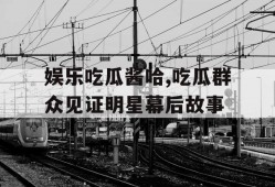 娱乐吃瓜酱哈,吃瓜群众见证明星幕后故事