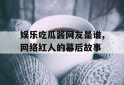 娱乐吃瓜酱网友是谁,网络红人的幕后故事