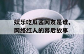 娱乐吃瓜酱网友是谁,网络红人的幕后故事
