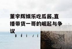 董宇辉娱乐吃瓜酱,直播带货一哥的崛起与争议