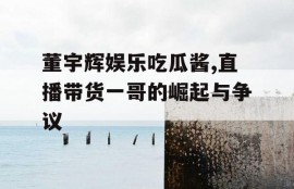 董宇辉娱乐吃瓜酱,直播带货一哥的崛起与争议