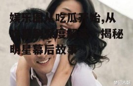 娱乐圈从吃瓜开始,从吃瓜到深度解读，揭秘明星幕后故事