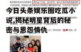 今日头条娱乐圈吃瓜小说,揭秘明星背后的秘密与恩怨情仇