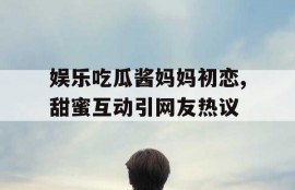 娱乐吃瓜酱妈妈初恋,甜蜜互动引网友热议