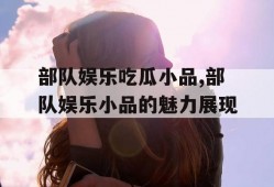 部队娱乐吃瓜小品,部队娱乐小品的魅力展现