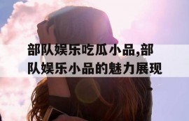 部队娱乐吃瓜小品,部队娱乐小品的魅力展现