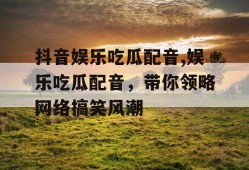 抖音娱乐吃瓜配音,娱乐吃瓜配音，带你领略网络搞笑风潮