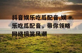 抖音娱乐吃瓜配音,娱乐吃瓜配音，带你领略网络搞笑风潮