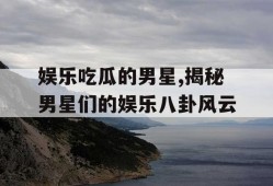 娱乐吃瓜的男星,揭秘男星们的娱乐八卦风云