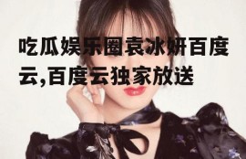 吃瓜娱乐圈袁冰妍百度云,百度云独家放送