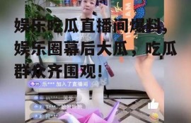 娱乐吃瓜直播间爆料,娱乐圈幕后大瓜，吃瓜群众齐围观！