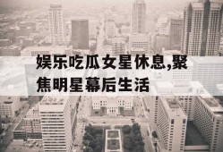 娱乐吃瓜女星休息,聚焦明星幕后生活