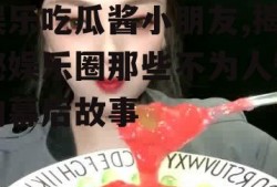 娱乐吃瓜酱小朋友,揭秘娱乐圈那些不为人知的幕后故事