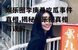 娱乐圈李庚希吃瓜事件真相,揭秘娱乐圈真相与误解