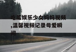 吃瓜娱乐少女妈妈视频,温馨视频记录母爱瞬间