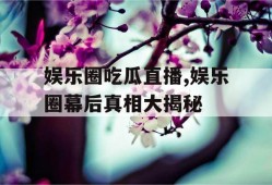 娱乐圈吃瓜直播,娱乐圈幕后真相大揭秘