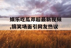 娱乐吃瓜邓超最新视频,搞笑场面引网友热议